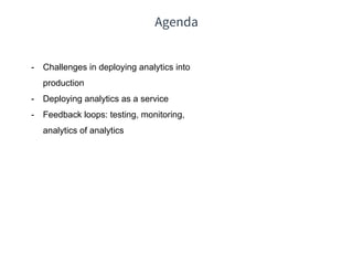 Agenda
- Challenges in deploying analytics into
production
- Deploying analytics as a service
- Feedback loops: testing, monitoring,
analytics of analytics
 