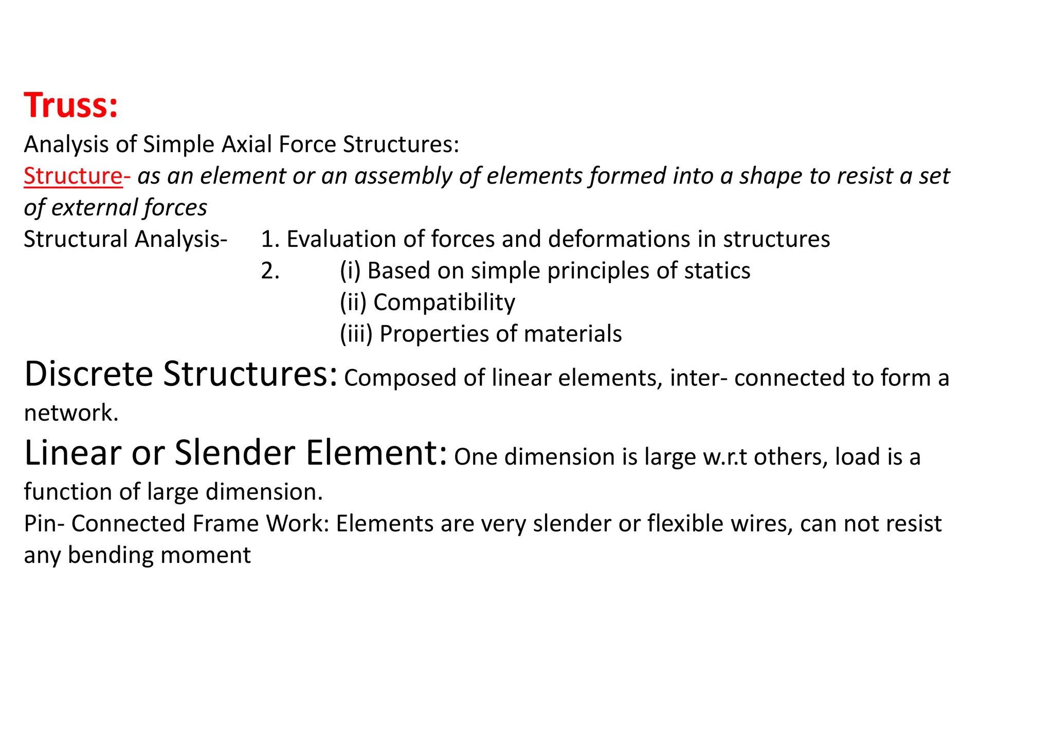 Truss:
Analysis of Simple Axial Force Structures:
Structure- as an element or an assembly of elements formed into a shape to resist a set
of external forces
Structural Analysis- 1. Evaluation of forces and deformations in structures
2. (i) Based on simple principles of statics
(ii) Compatibility
(iii) Properties of materials
Discrete Structures:Composed of linear elements, inter- connected to form a
network.
Linear or Slender Element:One dimension is large w.r.t others, load is a
function of large dimension.
Pin- Connected Frame Work: Elements are very slender or flexible wires, can not resist
any bending moment
 