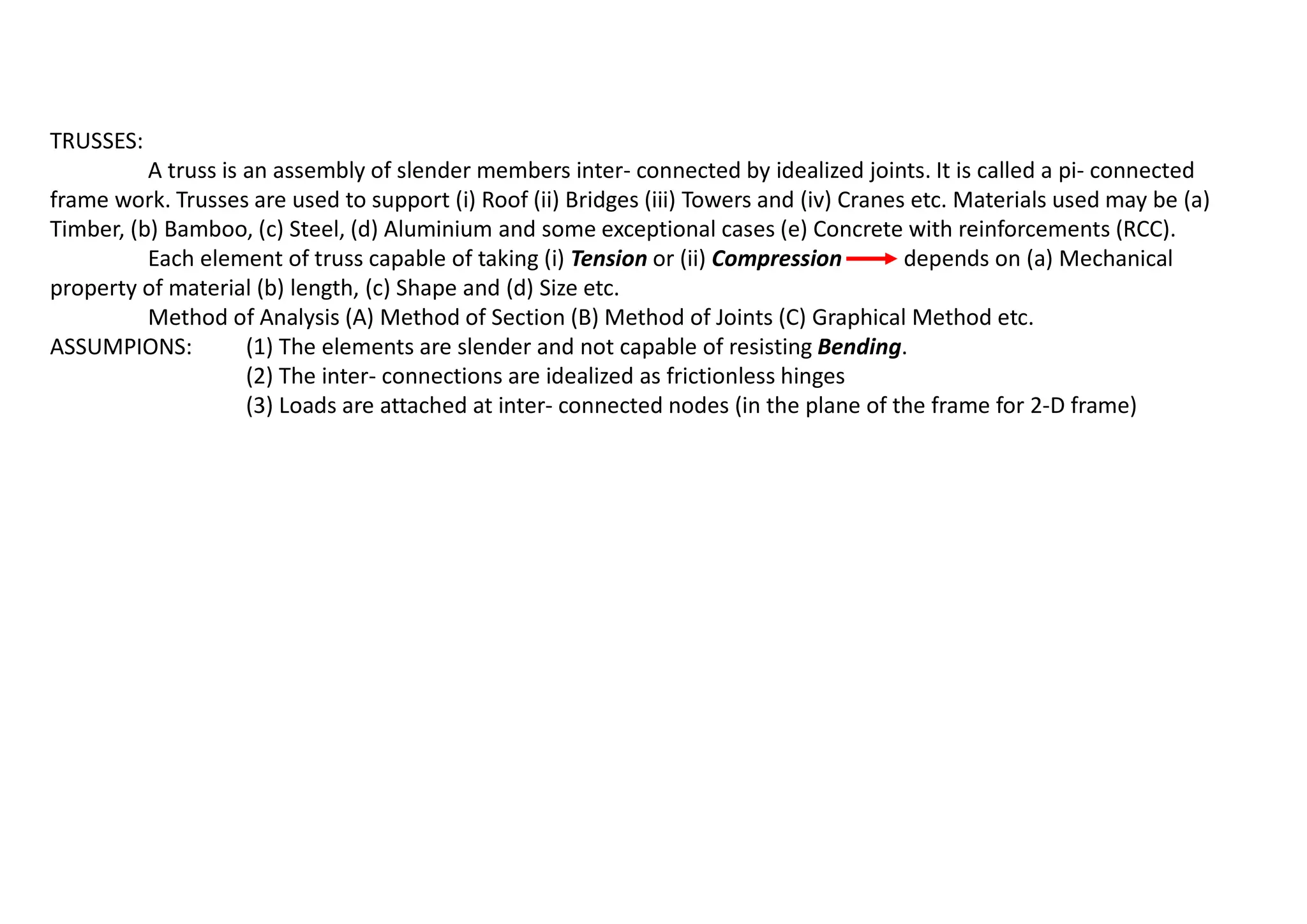 TRUSSES:
A truss is an assembly of slender members inter- connected by idealized joints. It is called a pi- connected
frame work. Trusses are used to support (i) Roof (ii) Bridges (iii) Towers and (iv) Cranes etc. Materials used may be (a)
Timber, (b) Bamboo, (c) Steel, (d) Aluminium and some exceptional cases (e) Concrete with reinforcements (RCC).
Each element of truss capable of taking (i) Tension or (ii) Compression depends on (a) Mechanical
property of material (b) length, (c) Shape and (d) Size etc.
Method of Analysis (A) Method of Section (B) Method of Joints (C) Graphical Method etc.
ASSUMPIONS: (1) The elements are slender and not capable of resisting Bending.
(2) The inter- connections are idealized as frictionless hinges
(3) Loads are attached at inter- connected nodes (in the plane of the frame for 2-D frame)
 