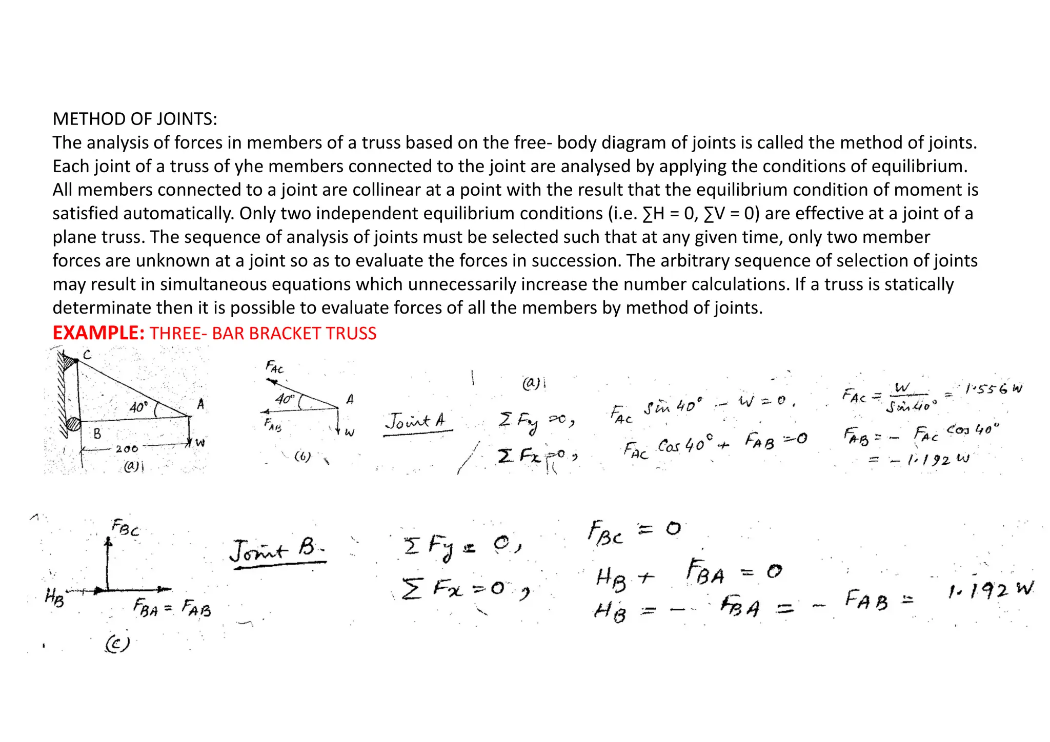 METHOD OF JOINTS:
The analysis of forces in members of a truss based on the free- body diagram of joints is called the method of joints.
Each joint of a truss of yhe members connected to the joint are analysed by applying the conditions of equilibrium.
All members connected to a joint are collinear at a point with the result that the equilibrium condition of moment is
satisfied automatically. Only two independent equilibrium conditions (i.e. ∑H = 0, ∑V = 0) are effective at a joint of a
plane truss. The sequence of analysis of joints must be selected such that at any given time, only two member
forces are unknown at a joint so as to evaluate the forces in succession. The arbitrary sequence of selection of joints
may result in simultaneous equations which unnecessarily increase the number calculations. If a truss is statically
determinate then it is possible to evaluate forces of all the members by method of joints.
EXAMPLE: THREE- BAR BRACKET TRUSS
 