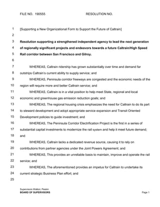 FILE NO. 190555 RESOLUTION NO.
Supervisors Walton; Peskin
BOARD OF SUPERVISORS Page 1
1
2
3
4
5
6
7
8
9
10
11
12
13
14
15
16
17
18
19
20
21
22
23
24
25
[Supporting a New Organizational Form to Support the Future of Caltrain]
Resolution supporting a strengthened independent agency to lead the next generation
of regionally significant projects and endeavors towards a future Caltrain/High Speed
Rail corridor between San Francisco and Gilroy.
WHEREAS, Caltrain ridership has grown substantially over time and demand far
outstrips Caltrain’s current ability to supply service; and
WHEREAS, Peninsula corridor freeways are congested and the economic needs of the
region will require more and better Caltrain service; and
WHEREAS, Caltrain is in a vital position to help meet State, regional and local
economic and greenhouse gas emission reduction goals; and
WHEREAS, The regional housing crisis emphasizes the need for Caltrain to do its part
to steward development and adopt appropriate service expansion and Transit Oriented
Development policies to guide investment; and
WHEREAS, The Peninsula Corridor Electrification Project is the first in a series of
substantial capital investments to modernize the rail system and help it meet future demand;
and
WHEREAS, Caltrain lacks a dedicated revenue source, causing it to rely on
contributions from partner agencies under the Joint Powers Agreement; and
WHEREAS, This provides an unreliable basis to maintain, improve and operate the rail
service; and
WHEREAS, The aforementioned provides an impetus for Caltrain to undertake its
current strategic Business Plan effort; and
 