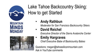 Lake Tahoe Backcountry Skiing:
How to get Started
• Andy Rathbun
Moderator for San Francisco Backcountry Skiers
• David Reichel
Executive Director of the Sierra Avalanche Center
• Emily Hargraves
Chief Executive Babe of Backcountry Babes
Questions: megan@tahoesiliconmountain.com
Ask in YouTube comments
 