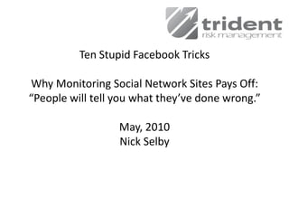 Ten Stupid Facebook Tricks

Why Monitoring Social Network Sites Pays Off:
“People will tell you what they’ve done wrong.”

                  May, 2010
                  Nick Selby
 