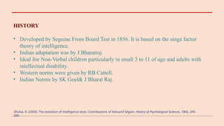 HISTORY
• Developed by Seguine From Board Test in 1856. It is based on the singe factor
theory of intelligence.
• Indian adaptation was by J Bharatraj.
• Ideal foe Non-Verbal children particularly in small 3 to 11 of age and adults with
intellectual disability.
• Western norms were given by RB Cattell.
• Indian Norms by SK Goel& J Bharat Raj.
Shukla, R. (2004). The evolution of intelligence tests: Contributions of Edouard Séguin. History of Psychological Sciences, 18(4), 245-
260.
 
