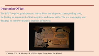 Description Of Test
The SFBT requires participants to match forms and shapes to corresponding slots,
facilitating an assessment of their cognitive and motor skills. The test is engaging and
designed to capture children's attention effectively.
Chouhan, V. S., & Srivastava, R. (2020). Seguin Form Board Test Manual.
 