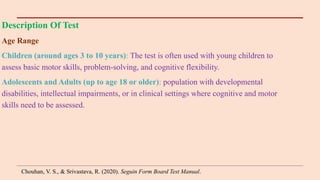 Description Of Test
Age Range
Children (around ages 3 to 10 years): The test is often used with young children to
assess basic motor skills, problem-solving, and cognitive flexibility.
Adolescents and Adults (up to age 18 or older): population with developmental
disabilities, intellectual impairments, or in clinical settings where cognitive and motor
skills need to be assessed.
Chouhan, V. S., & Srivastava, R. (2020). Seguin Form Board Test Manual.
 