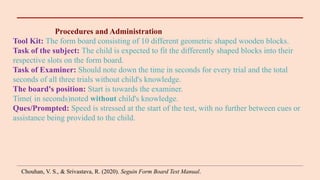 Procedures and Administration
Tool Kit: The form board consisting of 10 different geometric shaped wooden blocks.
Task of the subject: The child is expected to fit the differently shaped blocks into their
respective slots on the form board.
Task of Examiner: Should note down the time in seconds for every trial and the total
seconds of all three trials without child's knowledge.
The board's position: Start is towards the examiner.
Time( in seconds)noted without child's knowledge.
Ques/Prompted: Speed is stressed at the start of the test, with no further between cues or
assistance being provided to the child.
Chouhan, V. S., & Srivastava, R. (2020). Seguin Form Board Test Manual.
 