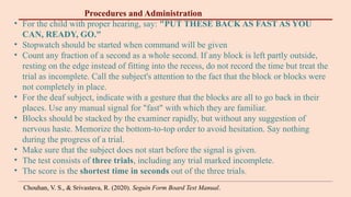 Procedures and Administration
• For the child with proper hearing, say: "PUT THESE BACK AS FAST AS YOU
CAN, READY, GO."
• Stopwatch should be started when command will be given
• Count any fraction of a second as a whole second. If any block is left partly outside,
resting on the edge instead of fitting into the recess, do not record the time but treat the
trial as incomplete. Call the subject's attention to the fact that the block or blocks were
not completely in place.
• For the deaf subject, indicate with a gesture that the blocks are all to go back in their
places. Use any manual signal for "fast" with which they are familiar.
• Blocks should be stacked by the examiner rapidly, but without any suggestion of
nervous haste. Memorize the bottom-to-top order to avoid hesitation. Say nothing
during the progress of a trial.
• Make sure that the subject does not start before the signal is given.
• The test consists of three trials, including any trial marked incomplete.
• The score is the shortest time in seconds out of the three trials.
Chouhan, V. S., & Srivastava, R. (2020). Seguin Form Board Test Manual.
 