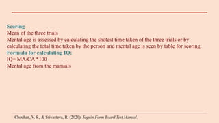 Scoring
Mean of the three trials
Mental age is assessed by calculating the shotest time taken of the three trials or by
calculating the total time taken by the person and mental age is seen by table for scoring.
Formula for calculating IQ:
IQ= MA/CA *100
Mental age from the manuals
Chouhan, V. S., & Srivastava, R. (2020). Seguin Form Board Test Manual.
 