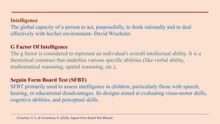 Intelligence
The global capacity of a person to act, purposefully, to think rationally and to deal
effectively with his/her environment- David Wischsler.
G Factor Of Intelligence
The g factor is considered to represent an individual's overall intellectual ability. It is a
theoretical construct that underlies various specific abilities (like verbal ability,
mathematical reasoning, spatial reasoning, etc.).
Seguin Form Board Test (SFBT)
SFBT primarily used to assess intelligence in children, particularly those with speech,
hearing, or educational disadvantages. Its designs aimed at evaluating visuo-motor skills,
cognitive abilities, and perceptual skills.
Chouhan, V. S., & Srivastava, R. (2020). Seguin Form Board Test Manual.
 