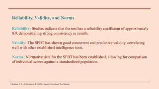 Reliability, Validity, and Norms
Reliability: Studies indicate that the test has a reliability coefficient of approximately
0.9, demonstrating strong consistency in results.
Validity: The SFBT has shown good concurrent and predictive validity, correlating
well with other established intelligence tests.
Norms: Normative data for the SFBT has been established, allowing for comparison
of individual scores against a standardized population.
Chouhan, V. S., & Srivastava, R. (2020). Seguin Form Board Test Manual.
 