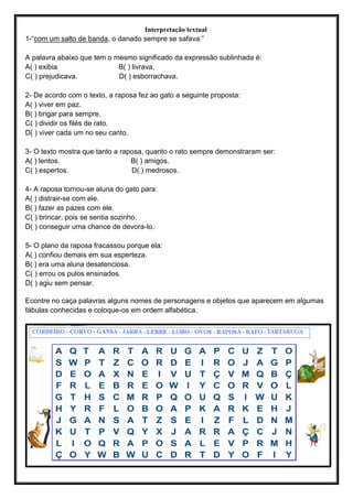 Interpretação textual
1-“com um salto de banda, o danado sempre se safava.”
A palavra abaixo que tem o mesmo significado da expressão sublinhada é:
A( ) exibia B( ) livrava.
C( ) prejudicava. D( ) esborrachava.
2- De acordo com o texto, a raposa fez ao gato a seguinte proposta:
A( ) viver em paz.
B( ) brigar para sempre.
C( ) dividir os filés de rato.
D( ) viver cada um no seu canto.
3- O texto mostra que tanto a raposa, quanto o rato sempre demonstraram ser:
A( ) lentos. B( ) amigos.
C( ) espertos. D( ) medrosos.
4- A raposa tornou-se aluna do gato para:
A( ) distrair-se com ele.
B( ) fazer as pazes com ele.
C( ) brincar, pois se sentia sozinho.
D( ) conseguir uma chance de devora-lo.
5- O plano da raposa fracassou porque ela:
A( ) confiou demais em sua esperteza.
B( ) era uma aluna desatenciosa.
C( ) errou os pulos ensinados.
D( ) agiu sem pensar.
Econtre no caça palavras alguns nomes de personagens e objetos que aparecem em algumas
fábulas conhecidas e coloque-os em ordem alfabética.
 