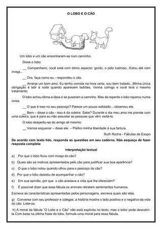 O LOBO E O CÃO
Um lobo e um cão encontraram-se num caminho.
Disse o lobo:
__ Companheiro, você está com ótimo aspecto: gordo, o pelo lustroso...Estou até com
inveja...
__ Ora, faça como eu - respondeu o cão.
__ Arranje um bom amo. Eu tenho comida na hora certa, sou bem tratado...Minha única
obrigação é latir à noite quando aparecem ladrões. Venha comigo e você terá o mesmo
tratamento.
O lobo achou ótima a ideia e se puseram a caminho. Mas de repente o lobo reparou numa
coisa.
__ O que é isso no seu pescoço? Parece um pouco esfolado...-observou ele.
__ Bem – disse o cão - isso é da coleira. Sabe? Durante o dia meu amo me prende com
uma coleira, que é para eu não assustar as pessoas que vêm visitá-lo.
O lobo despediu-se do amigo ali mesmo:
__ Vamos esquecer – disse ele. – Prefiro minha liberdade à sua fartura.
Ruth Rocha - Fábulas de Esopo
De acordo com texto lido, responda as questões em seu caderno. Não esqueça de fazer
resposta completa
Interpretação textual
a) Por que o lobo ficou com inveja do cão?
b) Quais são os motivos apresentados pelo cão para justificar sua boa aparência?
c) O que o lobo notou quando olhou para o pescoço do cão?
d) Por que o lobo desistiu de acompanhar o cão?
e) Em sua opinião, por que o cão aceitava a vida que lhe ofereciam?
f) É possível dizer que essa fábula os animais retratam sentimentos humanos.
Escreva as características apresentadas pelos personagens, escreva quais são elas.
g) Converse com seu professor e colegas: a história mostra o lado positivo e o negativo da vida
do cão. Liste-os.
h) A moral da fábula “O Lobo e o Cão” não está explícita no texto, mas o leitor pode descobri-
la.Com base na última frase do lobo, formule uma moral para essa fábula.
 