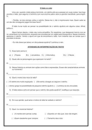 O leão e o rato
Uma vez, quando o leão estava dormindo, um ratinho pôs-se a passear em suas costas. Isso logo
acordou o leão, que segurou o bichinho com sua enorme pata e abriu a grande mandíbula, para engoli-
lo.
- Perdão, rei dos animais, gritou o ratinho. Deixe-me ir, não o importunarei mais. Quem sabe se
um dia não conseguirei pagar-lhe esse favor?
O leão riu-se muito ao pensar na possibilidade de o ratinho ajudá-lo em alguma coisa. Afinal,
soltou-o.
Algum tempo depois, o leão caiu numa armadilha. Os caçadores, que desejavam levá-lo vivo ao
rei, amarraram-no numa árvore, enquanto iam providenciar um vagão para transportá-lo. Nesse momento,
apareceu o ratinho. Vendo o apuro em que se encontrava o leão, num instante roeu as cordas que o
prendiam à árvore.
- Eu não disse que talvez um dia pudesse ajudá-lo? Lembrou o rato.
ATIVIDADE DE INTERPRETAÇÃO DE TEXTO
1) Esse texto acima é:
a) ( ) Poesia. B) ( ) Jornalístico. C ( ) Informativo. D) ( ) Fábula.
2) Quais são os personagens que aparecem no texto?
R.: _______________________________________________________________________
3) Nessa historia os animais tem ações como fala e expressões. Essas são características animais
ou humanas?
R__________________________________________________________________________
4) Qual o motivo dos risos do leão?
( ) O ratinho era muito engraçado. ( ) Ele sentiu cócegas ao segurar o ratinho.
( ) Achou graça na possibilidade do pequeno ratinho ajudá-lo. ( ) Lembrou-se de uma piada.
5) O leão estava certo em pensar que o ratinho não podia ajudá-lo? Justifique sua resposta.
R.:_________________________________________________________________________________
_____________________________________________________________________
6) Em sua opinião, qual seria o motivo do leão ter soltado o ratinho?
R.:_________________________________________________________________________
7) Qual é a moral da história?
( ) A mentira tem pernas curtas. ( ) Quando um não quer, dois não brigam.
( ) Quem desdenha quer comprar. ( ) Tamanho não é doc
 