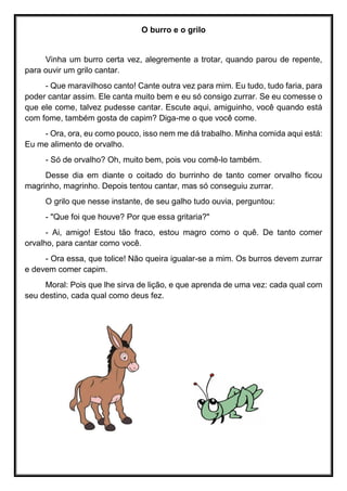 O burro e o grilo
Vinha um burro certa vez, alegremente a trotar, quando parou de repente,
para ouvir um grilo cantar.
- Que maravilhoso canto! Cante outra vez para mim. Eu tudo, tudo faria, para
poder cantar assim. Ele canta muito bem e eu só consigo zurrar. Se eu comesse o
que ele come, talvez pudesse cantar. Escute aqui, amiguinho, você quando está
com fome, também gosta de capim? Diga-me o que você come.
- Ora, ora, eu como pouco, isso nem me dá trabalho. Minha comida aqui está:
Eu me alimento de orvalho.
- Só de orvalho? Oh, muito bem, pois vou comê-lo também.
Desse dia em diante o coitado do burrinho de tanto comer orvalho ficou
magrinho, magrinho. Depois tentou cantar, mas só conseguiu zurrar.
O grilo que nesse instante, de seu galho tudo ouvia, perguntou:
- "Que foi que houve? Por que essa gritaria?"
- Ai, amigo! Estou tão fraco, estou magro como o quê. De tanto comer
orvalho, para cantar como você.
- Ora essa, que tolice! Não queira igualar-se a mim. Os burros devem zurrar
e devem comer capim.
Moral: Pois que lhe sirva de lição, e que aprenda de uma vez: cada qual com
seu destino, cada qual como deus fez.
 