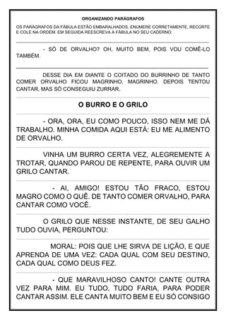 ORGANIZANDO PARÁGRAFOS
OS PARÁGRAFOS DA FÁBULA ESTÃO EMBARALHADOS, ENUMERE CORRETAMENTE, RECORTE
E COLE NA ORDEM. EM SEGUIDA REESCREVA A FÁBULA NO SEU CADERNO:
___________________________________________________________________________________
- SÓ DE ORVALHO? OH, MUITO BEM, POIS VOU COMÊ-LO
TAMBÉM.
_________________________________________________________________
DESSE DIA EM DIANTE O COITADO DO BURRINHO DE TANTO
COMER ORVALHO FICOU MAGRINHO, MAGRINHO. DEPOIS TENTOU
CANTAR, MAS SÓ CONSEGUIU ZURRAR.
_____________________________________________________________________________________________________________________________________________________________________________________________________________________________________
O BURRO E O GRILO
_____________________________________________________________________________________________________________________________________________________________________________________________________________________________________
- ORA, ORA, EU COMO POUCO, ISSO NEM ME DÁ
TRABALHO. MINHA COMIDA AQUI ESTÁ: EU ME ALIMENTO
DE ORVALHO.
_____________________________________________________________________________________________________________________________________________________________________________________________________________________________________
VINHA UM BURRO CERTA VEZ, ALEGREMENTE A
TROTAR, QUANDO PAROU DE REPENTE, PARA OUVIR UM
GRILO CANTAR.
_____________________________________________________________________________________________________________________________________________________________________________________________________________________________________
- AI, AMIGO! ESTOU TÃO FRACO, ESTOU
MAGRO COMO O QUÊ. DE TANTO COMER ORVALHO, PARA
CANTAR COMO VOCÊ.
_____________________________________________________________________________________________________________________________________________________________________________________________________________________________________
O GRILO QUE NESSE INSTANTE, DE SEU GALHO
TUDO OUVIA, PERGUNTOU:
_____________________________________________________________________________________________________________________________________________________________________________________________________________________________________
MORAL: POIS QUE LHE SIRVA DE LIÇÃO, E QUE
APRENDA DE UMA VEZ: CADA QUAL COM SEU DESTINO,
CADA QUAL COMO DEUS FEZ.
_____________________________________________________________________________________________________________________________________________________________________________________________________________________________________
- QUE MARAVILHOSO CANTO! CANTE OUTRA
VEZ PARA MIM. EU TUDO, TUDO FARIA, PARA PODER
CANTAR ASSIM. ELE CANTA MUITO BEM E EU SÓ CONSIGO
 