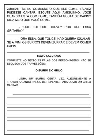 ZURRAR. SE EU COMESSE O QUE ELE COME, TALVEZ
PUDESSE CANTAR. ESCUTE AQUI, AMIGUINHO, VOCÊ
QUANDO ESTÁ COM FOME, TAMBÉM GOSTA DE CAPIM?
DIGA-ME O QUE VOCÊ COME.
_____________________________________________________________________________________________________________________________________________________________________________________________________________________________________
- "QUE FOI QUE HOUVE? POR QUE ESSA
GRITARIA?"
_____________________________________________________________________________________________________________________________________________________________________________________________________________________________________
- ORA ESSA, QUE TOLICE! NÃO QUEIRA IGUALAR-
SE A MIM. OS BURROS DEVEM ZURRAR E DEVEM COMER
CAPIM.
__________________________________________________
TEXTO LACUNADO
COMPLETE NO TEXTO AS FALAS DOS PERSONAGENS. NÃO SE
ESQUEÇA DOS TRAVESSÕES:
O BURRO E O GRILO
VINHA UM BURRO CERTA VEZ, ALEGREMENTE A
TROTAR, QUANDO PAROU DE REPENTE, PARA OUVIR UM GRILO
CANTAR.
____________________________________________________
_________________________________________________________
_________________________________________________________
_________________________________________________________
_________________________________________________________
_________________________________________________________
_________________________________________________________
_________________________________________________________
_________________________________________________________
_________________________________________________________
_________________________________________________________
________________________________________________________
 