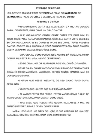 ATIVIDADE DE LEITURA
LEIA O TEXTO ABAIXO E PINTE DE VERDE AS FALAS DO NARRADOR, DE
VERMELHO AS FALAS DO GRILO E DE AZUL AS FALAS DO BURRO
O BURRO E O GRILO
VINHA UM BURRO CERTA VEZ, ALEGREMENTE A TROTAR, QUANDO
PAROU DE REPENTE, PARA OUVIR UM GRILO CANTAR.
- QUE MARAVILHOSO CANTO! CANTE OUTRA VEZ PARA MIM. EU
TUDO, TUDO FARIA, PARA PODER CANTAR ASSIM. ELE CANTA MUITO BEM E EU
SÓ CONSIGO ZURRAR. SE EU COMESSE O QUE ELE COME, TALVEZ PUDESSE
CANTAR. ESCUTE AQUI, AMIGUINHO, VOCÊ QUANDO ESTÁ COM FOME, TAMBÉM
GOSTA DE CAPIM? DIGA-ME O QUE VOCÊ COME.
- ORA, ORA, EU COMO POUCO, ISSO NEM ME DÁ TRABALHO. MINHA
COMIDA AQUI ESTÁ: EU ME ALIMENTO DE ORVALHO.
- SÓ DE ORVALHO? OH, MUITO BEM, POIS VOU COMÊ-LO TAMBÉM.
DESSE DIA EM DIANTE O COITADO DO BURRINHO DE TANTO COMER
ORVALHO FICOU MAGRINHO, MAGRINHO. DEPOIS TENTOU CANTAR, MAS SÓ
CONSEGUIU ZURRAR.
O GRILO QUE NESSE INSTANTE, DE SEU GALHO TUDO OUVIA,
PERGUNTOU:
- "QUE FOI QUE HOUVE? POR QUE ESSA GRITARIA?"
- AI, AMIGO! ESTOU TÃO FRACO, ESTOU MAGRO COMO O QUÊ. DE
TANTO COMER ORVALHO, PARA CANTAR COMO VOCÊ.
- ORA ESSA, QUE TOLICE! NÃO QUEIRA IGUALAR-SE A MIM. OS
BURROS DEVEM ZURRAR E DEVEM COMER CAPIM.
MORAL: POIS QUE LHE SIRVA DE LIÇÃO, E QUE APRENDA DE UMA VEZ:
CADA QUAL COM SEU DESTINO, CADA QUAL COMO DEUS FEZ.
 