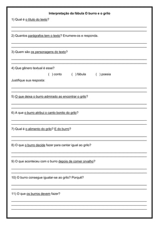Interpretação da fábula O burro e o grilo
1) Qual é o título do texto?
____________________________________________________________________________
____________________________________________________________________________
2) Quantos parágrafos tem o texto? Enumere-os e responda.
____________________________________________________________________________
____________________________________________________________________________
3) Quem são os personagens do texto?
____________________________________________________________________________
____________________________________________________________________________
4) Que gênero textual é esse?
( ) conto ( ) fábula ( ) poesia
Justifique sua resposta:
____________________________________________________________________________
____________________________________________________________________________
5) O que deixa o burro admirado ao encontrar o grilo?
____________________________________________________________________________
____________________________________________________________________________
6) A que o burro atribui o canto bonito do grilo?
____________________________________________________________________________
____________________________________________________________________________
7) Qual é o alimento do grilo? E do burro?
____________________________________________________________________________
____________________________________________________________________________
8) O que o burro decide fazer para cantar igual ao grilo?
____________________________________________________________________________
____________________________________________________________________________
9) O que aconteceu com o burro depois de comer orvalho?
____________________________________________________________________________
____________________________________________________________________________
10) O burro consegue igualar-se ao grilo? Porquê?
____________________________________________________________________________
____________________________________________________________________________
11) O que os burros devem fazer?
____________________________________________________________________________
____________________________________________________________________________
____________________________________________________________________________
 