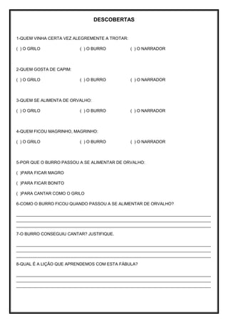 DESCOBERTAS
1-QUEM VINHA CERTA VEZ ALEGREMENTE A TROTAR:
( ) O GRILO ( ) O BURRO ( ) O NARRADOR
2-QUEM GOSTA DE CAPIM:
( ) O GRILO ( ) O BURRO ( ) O NARRADOR
3-QUEM SE ALIMENTA DE ORVALHO:
( ) O GRILO ( ) O BURRO ( ) O NARRADOR
4-QUEM FICOU MAGRINHO, MAGRINHO:
( ) O GRILO ( ) O BURRO ( ) O NARRADOR
5-POR QUE O BURRO PASSOU A SE ALIMENTAR DE ORVALHO:
( )PARA FICAR MAGRO
( )PARA FICAR BONITO
( )PARA CANTAR COMO O GRILO
6-COMO O BURRO FICOU QUANDO PASSOU A SE ALIMENTAR DE ORVALHO?
___________________________________________________________________________________
___________________________________________________________________________________
___________________________________________________________________________________
7-O BURRO CONSEGUIU CANTAR? JUSTIFIQUE.
___________________________________________________________________________________
___________________________________________________________________________________
___________________________________________________________________________________
8-QUAL É A LIÇÃO QUE APRENDEMOS COM ESTA FÁBULA?
___________________________________________________________________________________
___________________________________________________________________________________
___________________________________________________________________________________
 