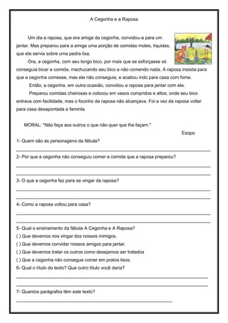 A Cegonha e a Raposa
Um dia a raposa, que era amiga da cegonha, convidou-a para um
jantar. Mas preparou para a amiga uma porção de comidas moles, líquidas,
que ela servia sobre uma pedra lisa.
Ora, a cegonha, com seu longo bico, por mais que se esforçasse só
conseguia bicar a comida, machucando seu bico e não comendo nada. A raposa insistia para
que a cegonha comesse, mas ela não conseguia, e acabou indo para casa com fome.
Então, a cegonha, em outra ocasião, convidou a raposa para jantar com ela.
Preparou comidas cheirosas e colocou em vasos compridos e altos, onde seu bico
entrava com facilidade, mas o focinho da raposa não alcançava. Foi a vez da raposa voltar
para casa desapontada e faminta.
MORAL: "Não faça aos outros o que não quer que lhe façam."
Esopo
1- Quem são as personagens da fábula?
____________________________________________________________________________
2- Por que a cegonha não conseguiu comer a comida que a raposa preparou?
____________________________________________________________________________
____________________________________________________________________________
3- O que a cegonha fez para se vingar da raposa?
____________________________________________________________________________
____________________________________________________________________________
4- Como a raposa voltou para casa?
____________________________________________________________________________
____________________________________________________________________________
5- Qual o ensinamento da fábula A Cegonha e A Raposa?
( ) Que devemos nos vingar dos nossos inimigos.
( ) Que devemos convidar nossos amigos para jantar.
( ) Que devemos tratar os outros como desejamos ser tratados
( ) Que a cegonha não consegue comer em pratos lisos.
6- Qual o título do texto? Que outro título você daria?
___________________________________________________________________________
___________________________________________________________________________
7- Quantos parágrafos têm este texto?
_____________________________________________________________
 