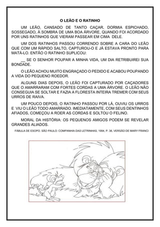 O LEÃO E O RATINHO
UM LEÃO, CANSADO DE TANTO CAÇAR, DORMIA ESPICHADO,
SOSSEGADO, À SOMBRA DE UMA BOA ÁRVORE, QUANDO FOI ACORDADO
POR UNS RATINHOS QUE VIERAM PASSEAR EM CIMA DELE.
UM DOS RATINHOS PASSOU CORRENDO SOBRE A CARA DO LEÃO
QUE COM UM RÁPIDO SALTO, CAPTUROU-O E JÁ ESTAVA PRONTO PARA
MATÁ-LO. ENTÃO O RATINHO SUPLICOU:
__ SE O SENHOR POUPAR A MINHA VIDA, UM DIA RETRIBUIREI SUA
BONDADE.
O LEÃO ACHOU MUITO ENGRAÇADO O PEDIDO E ACABOU POUPANDO
A VIDA DO PEQUENO ROEDOR.
ALGUNS DIAS DEPOIS, O LEÃO FOI CAPTURADO POR CAÇADORES
QUE O AMARRARAM COM FORTES CORDAS A UMA ÁRVORE. O LEÃO NÃO
CONSEGUIA SE SOLTAR E FAZIA A FLORESTA INTEIRA TREMER COM SEUS
URROS DE RAIVA.
UM POUCO DEPOIS, O RATINHO PASSOU POR LÁ, OUVIU OS URROS
E VIU O LEÃO TODO AMARRADO. IMEDIATAMENTE, COM SEUS DENTINHOS
AFIADOS, COMEÇOU A ROER AS CORDAS E SOLTOU O FELINO.
MORAL DA HISTÓRIA: OS PEQUENOS AMIGOS PODEM SE REVELAR
GRANDES ALIADOS.
FÁBULA DE ESOPO. SÃO PAULO: COMPANHIA DAS LETRINHAS, 1994, P. 38, VERSÃO DE MARY FRANCI
 