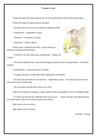 O sapo e o boi
O sapo coaxava no brejo quando viu um boi se aproximar do rio para beber água.
Cheio de inveja, ele disse para os amigos:
– Querem ver como eu ﬁco do tamanho desse animal?
– Impossível! – respondeu o pato.
– Absurdo! – comentou a coruja.
– Esqueça! – disse a garça.
Então, para o espanto de todos, o sapo estufou a
barriga e aumentou de tamanho.
– Viram só? Eu não disse que conseguiria? – gabou-se
o sapo.
– Pois ﬁque sabendo que você não conseguiu alcançar nem as patas dele! – comentou
a garça.
Inconformado, o sapo continuou a estufar.
– E agora, já estou do tamanho dele? perguntou novamente.
– Só se for do tamanho de um bezerro – respondeu o pato. – E é bom você parar com
isso antes que se machuque.
– Só vou parar quando ﬁcar maior que o boi!
Sem dar ouvidos aos amigos, o sapo estufou tanto que explodiu como um balão de gás.
– É nisso que dá não se conformar com o que se é... – disse a coruja, que não pensava
em outra coisa a não ser continuar sendo ela mesma.
Não tente imitar os outros.
Seja sempre você mesmo
Fábulas – Esopo
 