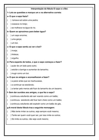 Interpretação da fábula O sapo e o Boi.
1- Leia as questões e marque um x na alternativa correta:
a- O que o sapo fazia?
( ) tomava sol sobre uma pedra;
( ) coaxava no brejo;
( ) se molhava na água do rio.
b- Quem se aproximou para beber água?
( ) um sapo enorme;
( ) uma garça;
( ) um boi.
c- O que o sapo sentiu ao ver o boi?
( ) inveja;
( ) tristeza;
( ) orgulho.
d- Para espanto de todos, o que o sapo começou a fazer?
( ) pular de um lado para outro;
( ) estufar a barriga e aumentar de tamanho;
( ) mugir como um boi.
e- O que os amigos o aconselharam a fazer?
( ) a parar antes que se machucasse,
( ) a continuar se estufando;
( ) a tentar pelo menos até ficar do tamanho de um bezerro.
f- Sem dar ouvidos aos amigos, o que fez o sapo?
( ) continuou estufando até sair voando como um balão;
( ) continuou estufando até ficar bem cheio como um balão;
( ) continuou estufando até explodir como um balão de gás.
g-A moral desta fábula traz a seguinte mensagem:
( ) Não tente imitar os outros, seja sempre você mesmo;
( ) Tente ser quem você quer ser, por isso imite os outros;
( ) Só imite os outros, não seja você mesmo.
 