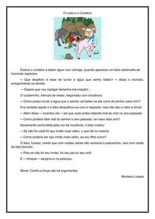 O Lobo e o Cordeiro
Estava o cordeiro a beber água num córrego, quando apareceu um lobo esfaimado,de
horrendo aspectos.
─ Que desaforo é esse de turvar a água que venho beber? ─ disse o monstro,
arreganhando os dentes.
─ Espere que vou castigar tamanha má-criação!...
O cordeirinho, trêmulo de medo, respondeu com inocência:
─ Como posso turvar a água que o senhor vai beber se ela corre do senhor para mim?
Era verdade aquilo e o lobo atrapalhou-se com a resposta, mas não deu o rabo a torcer.
─ Além disso ─ inventou ele ─ sei que você andou falando mal de mim no ano passado.
─ Como poderia falar mal do senhor o ano passado, se nasci este ano?
Novamente confundido pela voz da inocência, o lobo insistiu:
─ Se não foi você foi seu irmão mais velho, o que dá no mesmo.
─ Como poderia ser seu irmão mais velho, se sou filho único?
O lobo, furioso, vendo que com razões claras não venceria o pobrezinho, veio com razão
de lobo faminto:
─ Pois se não foi seu irmão, foi seu pai ou seu avô!
E ─ nhoque ─ sangrou-o no pescoço.
Moral: Contra a força não há argumentos.
Monteiro Lobato
 