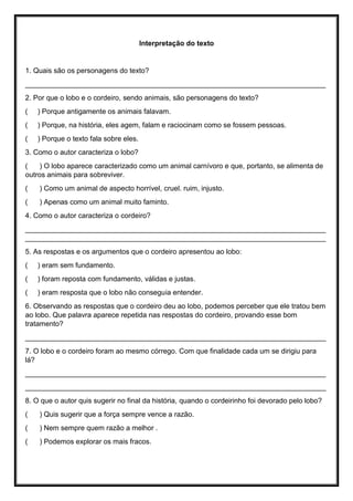 Interpretação do texto
1. Quais são os personagens do texto?
____________________________________________________________________________
2. Por que o lobo e o cordeiro, sendo animais, são personagens do texto?
( ) Porque antigamente os animais falavam.
( ) Porque, na história, eles agem, falam e raciocinam como se fossem pessoas.
( ) Porque o texto fala sobre eles.
3. Como o autor caracteriza o lobo?
( ) O lobo aparece caracterizado como um animal carnívoro e que, portanto, se alimenta de
outros animais para sobreviver.
( ) Como um animal de aspecto horrível, cruel. ruim, injusto.
( ) Apenas como um animal muito faminto.
4. Como o autor caracteriza o cordeiro?
____________________________________________________________________________
____________________________________________________________________________
5. As respostas e os argumentos que o cordeiro apresentou ao lobo:
( ) eram sem fundamento.
( ) foram reposta com fundamento, válidas e justas.
( ) eram resposta que o lobo não conseguia entender.
6. Observando as respostas que o cordeiro deu ao lobo, podemos perceber que ele tratou bem
ao lobo. Que palavra aparece repetida nas respostas do cordeiro, provando esse bom
tratamento?
____________________________________________________________________________
7. O lobo e o cordeiro foram ao mesmo córrego. Com que finalidade cada um se dirigiu para
lá?
____________________________________________________________________________
____________________________________________________________________________
8. O que o autor quis sugerir no final da história, quando o cordeirinho foi devorado pelo lobo?
( ) Quis sugerir que a força sempre vence a razão.
( ) Nem sempre quem razão a melhor .
( ) Podemos explorar os mais fracos.
 