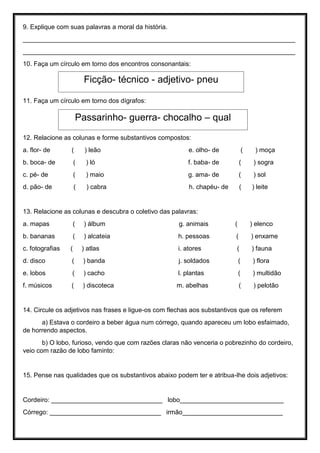 9. Explique com suas palavras a moral da história.
____________________________________________________________________________
____________________________________________________________________________
10. Faça um círculo em torno dos encontros consonantais:
11. Faça um círculo em torno dos dígrafos:
12. Relacione as colunas e forme substantivos compostos:
a. flor- de ( ) leão e. olho- de ( ) moça
b. boca- de ( ) ló f. baba- de ( ) sogra
c. pé- de ( ) maio g. ama- de ( ) sol
d. pão- de ( ) cabra h. chapéu- de ( ) leite
13. Relacione as colunas e descubra o coletivo das palavras:
a. mapas ( ) álbum g. animais ( ) elenco
b. bananas ( ) alcateia h. pessoas ( ) enxame
c. fotografias ( ) atlas i. atores ( ) fauna
d. disco ( ) banda j. soldados ( ) flora
e. lobos ( ) cacho l. plantas ( ) multidão
f. músicos ( ) discoteca m. abelhas ( ) pelotão
14. Circule os adjetivos nas frases e ligue-os com flechas aos substantivos que os referem
a) Estava o cordeiro a beber água num córrego, quando apareceu um lobo esfaimado,
de horrendo aspectos.
b) O lobo, furioso, vendo que com razões claras não venceria o pobrezinho do cordeiro,
veio com razão de lobo faminto:
15. Pense nas qualidades que os substantivos abaixo podem ter e atribua-lhe dois adjetivos:
Cordeiro: _______________________________ lobo_____________________________
Córrego: _______________________________ irmão____________________________
Ficção- técnico - adjetivo- pneu
Passarinho- guerra- chocalho – qual
 