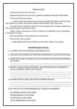 O burro e o cão
Um homem tinha um cão e um burro.
Gostava muito de brincar com o cão. Jogava-lhe gulodices e fazia-lhe muitas festas.
O burro foi ficando com ciúmes:
___ A final, que faz esse cãozinho para ter tantas regalias? Ele salta em volta de nosso
dono, lambe-lhe as mãos, dá a patinha. Nada de extraordinário. Posso Fazer igual.
E se bem pensou, melhor fez: Assim que o dono se aproximou, começou a saltar-lhe ao
redor e logo lhe pôs as duas patas no peito.
O dono, é claro, machucou-se. Furioso, mandou que recolhessem o burro a pauladas e
o amarrassem na cerca.
Muito desapontado, nosso amigo lá ficou a tarde inteira.
No fim do dia, tinha concluído:
___Nada adianta querermos ter talentos que não temos. Nada sai com graça.
INTERPRETAÇÃO TEXTUAL
1) O HOMEM TINHA DOIS ANIMAIS. QUAIS ERAM ELES?
____________________________________________________________________
2) COM QUAL DOS ANIMAIS ELE GOSTAVA DE BRINCAR E O QUE ESTE LHE FAZIA?
______________________________________________________________________
3) QUEM FICOU COM O CIUMES E O QUE ELE PENSOU EM FAZER PRA AGRADAR A
SEU DONO?
_______________________________________________________________________
_______________________________________________________________________
4) DEVIDO A ESSA ATITUDE DO BURRO, QUE ACONTECEU AO SEUDONO? E O
QUE ELE MANDOU FAZER COM O BURRO?
_______________________________________________________________________
_______________________________________________________________________
______________________________________________________________________
_______________________________________________________________________
5) AO FINAL DO DIA A QUE CONCLUSÃO O BURRO CHEGOU?
_______________________________________________________________________
_______________________________________________________________________
_______________________________________________________________________
6) NO FINAL DO TEXTO PERCEBEMOS QUE O GESTO DO BURRINHO
(A) AGRADOU MUITO O SEU DONO.
(B) DESAGRADOU O SEU DONO.
(C) ASSUSTOU O SEU DONO.
(D) FOI SEMELHANTE AO DO CÃO
 