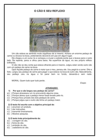 O CÃO E SEU REFLEXO
Um cão estava se sentindo muito orgulhoso de si mesmo. Achara um enorme pedaço de
carne e a levava na boca, pretendendo devorá-lo em paz em algum lugar.
Ele chegou a um curso rio e começou a cruzar a estreita ponte que o levava para o outro
lado. De repente, parou e olhou para baixo. Na superfície da água, viu seu próprio reflexo
brilhando.
O cão não se deu conta que estava olhando para si mesmo. Julgou estar vendo outro cão
com um pedaço de carne na boca.
Opa! Aquele pedaço de carne é maior que o meu, pensou ele. Vou pegá-lo e correr. Dito e
feito. Largou seu pedaço de carne para pegar o que estava na boca do outro cão. Naturalmente,
seu pedaço caiu na água e foi parar bem no fundo, deixando-o sem nada.
MORAL: Quem tudo quer tudo perde.
Esopo
ATIVIDADES
1) Por que o cão largou seu pedaço de carne?
a) ( ) Porque atravessou um rio procurando alguma coisa.
b) ( ) Porque deixou que o pedaço menor fosse levado pelo rio.
c) ( ) Porque ficou privado dos dois pedaços de carne.
d) ( ) Porque julgou que o outro cão tinha um pedaço maior.
2) O texto foi escrito com o objetivo principal de:
a) ( ) anunciar um produto.
b) ( ) dar instruções.
c) ( ) transmitir ensinamento.
d) ( ) Mostrar pesquisa.
3) O texto trata principalmente da:
a) ( ) coragem do cão.
b) ( ) fome do cão.
c) ( ) ambição do cão.
d) ( ) sabedoria do cão.
 