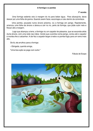 A formiga e a pomba
1ª versão
Uma formiga sedenta veio à margem do rio para beber água. Para alcançá-la, devia
descer por uma folha de grama. Quando assim fazia, escorregou e caiu dentro da correnteza.
Uma pomba, pousada numa árvore próxima, viu a formiga em perigo. Rapidamente,
arrancou uma folha da árvore e deixou-a cair no rio, perto da formiga, que pôde subir nela e
flutuar até a margem.
Logo que alcançou a terra, a formiga viu um caçador de pássaros, que se escondia atrás
duma árvore, com uma rede nas mãos. Vendo que a pomba corria perigo, correu até o caçador
e mordeu-lhe o calcanhar. A dor fez o caçador largar a rede e a pomba fugiu para um ramo mais
alto.
De lá, ela arrulhou para a formiga:
- Obrigada, querida amiga.
"Uma boa ação se paga com outra."
Fábula de Esopo
 