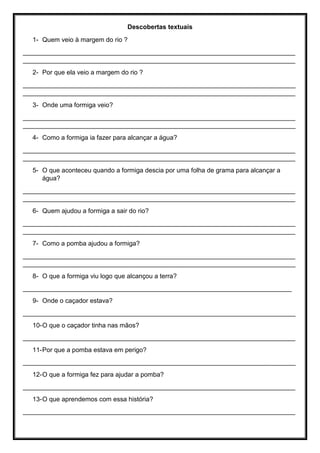 Descobertas textuais
1- Quem veio à margem do rio ?
____________________________________________________________________________
____________________________________________________________________________
2- Por que ela veio a margem do rio ?
____________________________________________________________________________
____________________________________________________________________________
3- Onde uma formiga veio?
____________________________________________________________________________
____________________________________________________________________________
4- Como a formiga ia fazer para alcançar a água?
____________________________________________________________________________
____________________________________________________________________________
5- O que aconteceu quando a formiga descia por uma folha de grama para alcançar a
água?
____________________________________________________________________________
____________________________________________________________________________
6- Quem ajudou a formiga a sair do rio?
____________________________________________________________________________
____________________________________________________________________________
7- Como a pomba ajudou a formiga?
____________________________________________________________________________
____________________________________________________________________________
8- O que a formiga viu logo que alcançou a terra?
___________________________________________________________________________
9- Onde o caçador estava?
____________________________________________________________________________
10-O que o caçador tinha nas mãos?
____________________________________________________________________________
11-Por que a pomba estava em perigo?
____________________________________________________________________________
12-O que a formiga fez para ajudar a pomba?
____________________________________________________________________________
13-O que aprendemos com essa história?
____________________________________________________________________________
 