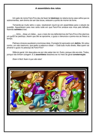 A assembleia dos ratos
Um gato de nome Faro-Fino deu de fazer tal destroço na rataria duma casa velha que os
sobreviventes, sem ânimo de sair das tocas, estavam a ponto de morrer de fome.
Tornando-se muito sério o caso, resolveram reunir-se em assembleia para o estudo da
questão. Aguardaram para isso certa noite em que Faro-Fino andava aos mios pelo telhado,
fazendo sonetos à lua.
___ Acho _ disse um deles _ que o meio de nos defendermos de Faro-Fino é lhe atarmos
um guizo ao pescoço. Assim que ele se aproxime, o guizo o denuncia e pomo-nos ao fresco a
tempo.
Palmas e bravos saudaram a luminosa ideia. O projeto foi aprovado com delírio. Só votou
contra, um rato casmurro, que pediu a palavra e disse — Está tudo muito direito. Mas quem vai
amarrar o guizo no pescoço de Faro-Fino?
Silêncio geral. Um desculpou-se por não saber dar nó. Outro, porque não era tolo. Todos,
porque não tinham coragem. E a assembleia dissolveu-se no meio de geral consternação.
Dizer é fácil; fazer é que são elas!
 
