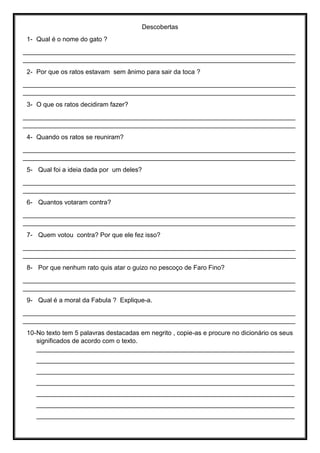 Descobertas
1- Qual é o nome do gato ?
____________________________________________________________________________
____________________________________________________________________________
2- Por que os ratos estavam sem ânimo para sair da toca ?
____________________________________________________________________________
____________________________________________________________________________
3- O que os ratos decidiram fazer?
____________________________________________________________________________
____________________________________________________________________________
4- Quando os ratos se reuniram?
____________________________________________________________________________
____________________________________________________________________________
5- Qual foi a ideia dada por um deles?
____________________________________________________________________________
____________________________________________________________________________
6- Quantos votaram contra?
____________________________________________________________________________
____________________________________________________________________________
7- Quem votou contra? Por que ele fez isso?
____________________________________________________________________________
____________________________________________________________________________
8- Por que nenhum rato quis atar o guizo no pescoço de Faro Fino?
____________________________________________________________________________
____________________________________________________________________________
9- Qual é a moral da Fabula ? Explique-a.
____________________________________________________________________________
____________________________________________________________________________
10-No texto tem 5 palavras destacadas em negrito , copie-as e procure no dicionário os seus
significados de acordo com o texto.
________________________________________________________________________
________________________________________________________________________
________________________________________________________________________
________________________________________________________________________
________________________________________________________________________
________________________________________________________________________
________________________________________________________________________
 