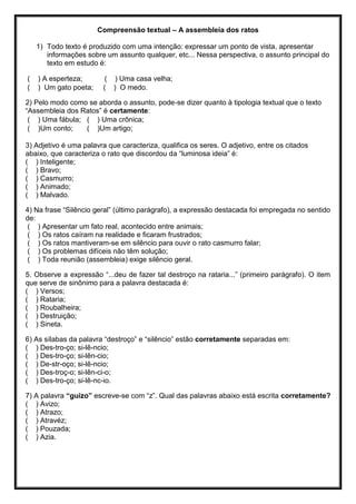 Compreensão textual – A assembleia dos ratos
1) Todo texto é produzido com uma intenção: expressar um ponto de vista, apresentar
informações sobre um assunto qualquer, etc... Nessa perspectiva, o assunto principal do
texto em estudo é:
( ) A esperteza; ( ) Uma casa velha;
( ) Um gato poeta; ( ) O medo.
2) Pelo modo como se aborda o assunto, pode-se dizer quanto à tipologia textual que o texto
“Assembleia dos Ratos” é certamente:
( ) Uma fábula; ( ) Uma crônica;
( )Um conto; ( )Um artigo;
3) Adjetivo é uma palavra que caracteriza, qualifica os seres. O adjetivo, entre os citados
abaixo, que caracteriza o rato que discordou da “luminosa ideia” é:
( ) Inteligente;
( ) Bravo;
( ) Casmurro;
( ) Animado;
( ) Malvado.
4) Na frase “Silêncio geral” (último parágrafo), a expressão destacada foi empregada no sentido
de:
( ) Apresentar um fato real, acontecido entre animais;
( ) Os ratos caíram na realidade e ficaram frustrados;
( ) Os ratos mantiveram-se em silêncio para ouvir o rato casmurro falar;
( ) Os problemas difíceis não têm solução;
( ) Toda reunião (assembleia) exige silêncio geral.
5. Observe a expressão “...deu de fazer tal destroço na rataria...” (primeiro parágrafo). O item
que serve de sinônimo para a palavra destacada é:
( ) Versos;
( ) Rataria;
( ) Roubalheira;
( ) Destruição;
( ) Sineta.
6) As sílabas da palavra “destroço” e “silêncio” estão corretamente separadas em:
( ) Des-tro-ço; si-lê-ncio;
( ) Des-tro-ço; si-lên-cio;
( ) De-str-oço; si-lê-ncio;
( ) Des-troç-o; si-lên-ci-o;
( ) Des-tro-ço; si-lê-nc-io.
7) A palavra “guizo” escreve-se com “z”. Qual das palavras abaixo está escrita corretamente?
( ) Avizo;
( ) Atrazo;
( ) Atravéz;
( ) Pouzada;
( ) Azia.
 