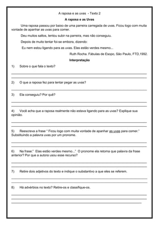 A raposa e as uvas - Texto 2
A raposa e as Uvas
Uma raposa passou por baixo de uma parreira carregada de uvas. Ficou logo com muita
vontade de apanhar as uvas para comer.
Deu muitos saltos, tentou subir na parreira, mas não conseguiu.
Depois de muito tentar foi-se embora, dizendo:
Eu nem estou ligando para as uvas. Elas estão verdes mesmo...
Ruth Rocha. Fábulas de Esopo, São Paulo, FTD,1992.
Interpretação
1) Sobre o que fala o texto?
____________________________________________________________________________
____________________________________________________________________________
2) O que a raposa fez para tentar pegar as uvas?
____________________________________________________________________________
3) Ela conseguiu? Por quê?
____________________________________________________________________________
____________________________________________________________________________
4) Você acha que a raposa realmente não estava ligando para as uvas? Explique sua
opinião.
____________________________________________________________________________
____________________________________________________________________________
5) Reescreva a frase “ Ficou logo com muita vontade de apanhar as uvas para comer.”
Substituindo a palavra uvas por um pronome.
____________________________________________________________________________
____________________________________________________________________________
6) Na frase:” Elas estão verdes mesmo...” O pronome ela retoma que palavra da frase
anterior? Por que a autora usou esse recurso?
____________________________________________________________________________
____________________________________________________________________________
7) Retire dois adjetivos do texto e indique o substantivo a que eles se referem.
_____________________________________________________________________________________________
_____________________________________________________________________________________________
8) Há advérbios no texto? Retire-os e classifique-os.
____________________________________________________________________________
____________________________________________________________________________
_________________________________________________________________________
 