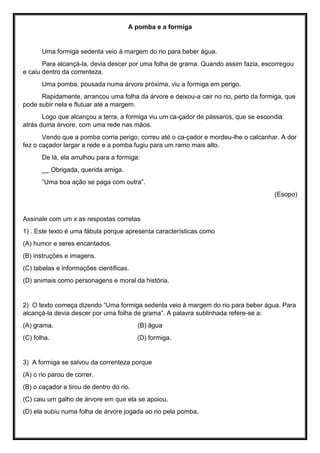 A pomba e a formiga
Uma formiga sedenta veio à margem do rio para beber água.
Para alcançá-la, devia descer por uma folha de grama. Quando assim fazia, escorregou
e caiu dentro da correnteza.
Uma pomba, pousada numa árvore próxima, viu a formiga em perigo.
Rapidamente, arrancou uma folha da árvore e deixou-a cair no rio, perto da formiga, que
pode subir nela e flutuar até a margem.
Logo que alcançou a terra, a formiga viu um ca-çador de pássaros, que se escondia
atrás duma árvore, com uma rede nas mãos.
Vendo que a pomba corria perigo, correu até o ca-çador e mordeu-lhe o calcanhar. A dor
fez o caçador largar a rede e a pomba fugiu para um ramo mais alto.
De lá, ela arrulhou para a formiga:
__ Obrigada, querida amiga.
“Uma boa ação se paga com outra”.
(Esopo)
Assinale com um x as respostas corretas
1) . Este texto é uma fábula porque apresenta características como
(A) humor e seres encantados.
(B) instruções e imagens.
(C) tabelas e informações científicas.
(D) animais como personagens e moral da história.
2) O texto começa dizendo “Uma formiga sedenta veio à margem do rio para beber água. Para
alcançá-la devia descer por uma folha de grama”. A palavra sublinhada refere-se a:
(A) grama. (B) água
(C) folha. (D) formiga.
3) A formiga se salvou da correnteza porque
(A) o rio parou de correr.
(B) o caçador a tirou de dentro do rio.
(C) caiu um galho de árvore em que ela se apoiou.
(D) ela subiu numa folha de árvore jogada ao rio pela pomba.
 