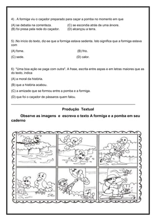 4) . A formiga viu o caçador preparado para caçar a pomba no momento em que
(A) se debatia na correnteza. (C) se escondia atrás de uma árvore.
(B) foi presa pela rede do caçador. (D) alcançou a terra.
5) .No início do texto, diz-se que a formiga estava sedenta. Isto significa que a formiga estava
com
(A) fome. (B) frio.
(C) sede. (D) calor.
6) "Uma boa ação se paga com outra". A frase, escrita entre aspas e em letras maiores que as
do texto, indica
(A) a moral da história.
(B) que a história acabou.
(C) a amizade que se formou entre a pomba e a formiga.
(D) que foi o caçador de pássaros quem falou.
_______________________________________________________________________
Produção Textual
Observe as imagens e escreva o texto A formiga e a pomba em seu
caderno
 