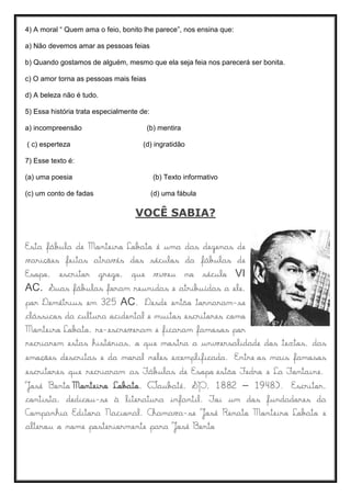 4) A moral “ Quem ama o feio, bonito lhe parece”, nos ensina que:
a) Não devemos amar as pessoas feias
b) Quando gostamos de alguém, mesmo que ela seja feia nos parecerá ser bonita.
c) O amor torna as pessoas mais feias
d) A beleza não é tudo.
5) Essa história trata especialmente de:
a) incompreensão (b) mentira
( c) esperteza (d) ingratidão
7) Esse texto é:
(a) uma poesia (b) Texto informativo
(c) um conto de fadas (d) uma fábula
VOCÊ SABIA?
Esta fábula de Monteiro Lobato é uma das dezenas de
varições feitas através dos séculos da fábulas de
Esopo, escritor grego, que viveu no século VI
AC. Suas fábulas foram reunidas e atribuídas a ele,
por Demétrius em 325 AC. Desde então tornaram-se
clássicos da cultura ocidental e muitos escritores como
Monteiro Lobato, re-escreveram e ficaram famosos por
recriarem estas histórias, o que mostra a universalidade dos textos, das
emoções descritas e da moral neles exemplificada. Entre os mais famosos
escritores que recriaram as Fábulas de Esopo estão Fedro e La Fontaine.
José Bento Monteiro Lobato, (Taubaté, SP, 1882 – 1948). Escritor,
contista, dedicou-se à literatura infantil. Foi um dos fundadores da
Companhia Editora Nacional. Chamava-se José Renato Monteiro Lobato e
alterou o nome posteriormente para José Bento
 