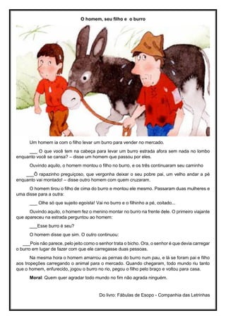 O homem, seu filho e o burro
Um homem ia com o filho levar um burro para vender no mercado.
___ O que você tem na cabeça para levar um burro estrada afora sem nada no lombo
enquanto você se cansa? – disse um homem que passou por eles.
Ouvindo aquilo, o homem montou o filho no burro, e os três continuaram seu caminho
___Ô rapazinho preguiçoso, que vergonha deixar o seu pobre pai, um velho andar a pé
enquanto vai montado! – disse outro homem com quem cruzaram.
O homem tirou o filho de cima do burro e montou ele mesmo. Passaram duas mulheres e
uma disse para a outra:
___ Olhe só que sujeito egoísta! Vai no burro e o filhinho a pé, coitado...
Ouvindo aquilo, o homem fez o menino montar no burro na frente dele. O primeiro viajante
que apareceu na estrada perguntou ao homem:
___Esse burro é seu?
O homem disse que sim. O outro continuou:
___Pois não parece, pelo jeito como o senhor trata o bicho. Ora, o senhor é que devia carregar
o burro em lugar de fazer com que ele carregasse duas pessoas.
Na mesma hora o homem amarrou as pernas do burro num pau, e lá se foram pai e filho
aos tropeções carregando o animal para o mercado. Quando chegaram, todo mundo riu tanto
que o homem, enfurecido, jogou o burro no rio, pegou o filho pelo braço e voltou para casa.
Moral: Quem quer agradar todo mundo no fim não agrada ninguém.
Do livro: Fábulas de Esopo - Companhia das Letrinhas
 
