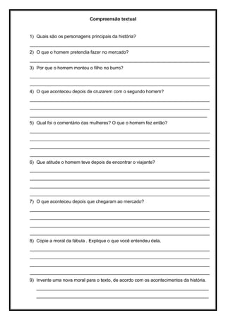 Compreensão textual
1) Quais são os personagens principais da história?
_______________________________________________________________________
2) O que o homem pretendia fazer no mercado?
_______________________________________________________________________
3) Por que o homem montou o filho no burro?
_______________________________________________________________________
_______________________________________________________________________
4) O que aconteceu depois de cruzarem com o segundo homem?
_______________________________________________________________________
_______________________________________________________________________
______________________________________________________________________
5) Qual foi o comentário das mulheres? O que o homem fez então?
_______________________________________________________________________
_______________________________________________________________________
_______________________________________________________________________
_______________________________________________________________________
6) Que atitude o homem teve depois de encontrar o viajante?
_______________________________________________________________________
_______________________________________________________________________
_______________________________________________________________________
_______________________________________________________________________
7) O que aconteceu depois que chegaram ao mercado?
_______________________________________________________________________
_______________________________________________________________________
_______________________________________________________________________
_______________________________________________________________________
8) Copie a moral da fábula . Explique o que você entendeu dela.
_______________________________________________________________________
_______________________________________________________________________
_______________________________________________________________________
_______________________________________________________________________
9) Invente uma nova moral para o texto, de acordo com os acontecimentos da história.
____________________________________________________________________
____________________________________________________________________
 