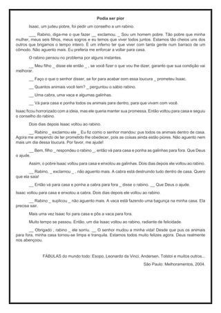 Podia ser pior
Isaac, um judeu pobre, foi pedir um conselho a um rabino.
___ Rabino, diga-me o que fazer __ exclamou. _ Sou um homem pobre. Tão pobre que minha
mulher, meus seis filhos, meus sogros e eu temos que viver todos juntos. Estamos tão cheios uns dos
outros que brigamos o tempo inteiro. É um inferno ter que viver com tanta gente num barraco de um
cômodo. Não aguento mais. Eu preferia me enforcar a voltar para casa.
O rabino pensou no problema por alguns instantes.
__ Meu filho _ disse ele então _ , se você fizer o que vou lhe dizer, garanto que sua condição vai
melhorar.
__ Faço o que o senhor disser, se for para acabar com essa loucura _ prometeu Isaac.
__ Quantos animais você tem? _ perguntou o sábio rabino.
__ Uma cabra, uma vaca e algumas galinhas.
__ Vá para casa e ponha todos os animais para dentro, para que vivam com você.
Isaac ficou horrorizado com a ideia, mas ele queria manter sua promessa. Então voltou para casa e seguiu
o conselho do rabino.
Dois dias depois Isaac voltou ao rabino.
__ Rabino _ exclamou ele _ Eu fiz como o senhor mandou: pus todos os animais dentro de casa.
Agora me arrependo de ter prometido lhe obedecer, pois as coisas ainda estão piores. Não aguento nem
mais um dia dessa loucura. Por favor, me ajude!
__ Bem, filho _ respondeu o rabino _, então vá para casa e ponha as galinhas para fora. Que Deus
o ajude.
Assim, o pobre Isaac voltou para casa e enxotou as galinhas. Dois dias depois ele voltou ao rabino.
__ Rabino, _ exclamou _ , não aguento mais. A cabra está destruindo tudo dentro de casa. Quero
que ela saia!
__ Então vá para casa e ponha a cabra para fora _ disse o rabino. __ Que Deus o ajude.
Isaac voltou para casa e enxotou a cabra. Dois dias depois ele voltou ao rabino.
__ Rabino _ suplicou _ não aguento mais. A vaca está fazendo uma bagunça na minha casa. Ela
precisa sair.
Mais uma vez Isaac foi para casa e pôs a vaca para fora.
Muito tempo se passou. Então, um dia Isaac voltou ao rabino, radiante de felicidade.
__ Obrigado , rabino _ ele sorriu. __ O senhor mudou a minha vida! Desde que pus os animais
para fora, minha casa tornou-se limpa e tranquila. Estamos todos muito felizes agora. Deus realmente
nos abençoou.
FÁBULAS do mundo todo: Esopo, Leonardo da Vinci, Andersen, Tolstoi e muitos outros...
São Paulo: Melhoramentos, 2004.
 