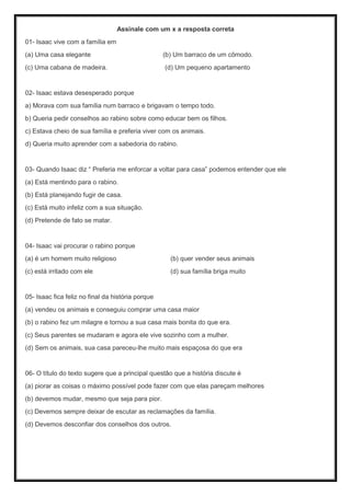 Assinale com um x a resposta correta
01- Isaac vive com a família em
(a) Uma casa elegante (b) Um barraco de um cômodo.
(c) Uma cabana de madeira. (d) Um pequeno apartamento
02- Isaac estava desesperado porque
a) Morava com sua família num barraco e brigavam o tempo todo.
b) Queria pedir conselhos ao rabino sobre como educar bem os filhos.
c) Estava cheio de sua família e preferia viver com os animais.
d) Queria muito aprender com a sabedoria do rabino.
03- Quando Isaac diz “ Preferia me enforcar a voltar para casa” podemos entender que ele
(a) Está mentindo para o rabino.
(b) Está planejando fugir de casa.
(c) Está muito infeliz com a sua situação.
(d) Pretende de fato se matar.
04- Isaac vai procurar o rabino porque
(a) é um homem muito religioso (b) quer vender seus animais
(c) está irritado com ele (d) sua família briga muito
05- Isaac fica feliz no final da história porque
(a) vendeu os animais e conseguiu comprar uma casa maior
(b) o rabino fez um milagre e tornou a sua casa mais bonita do que era.
(c) Seus parentes se mudaram e agora ele vive sozinho com a mulher.
(d) Sem os animais, sua casa pareceu-lhe muito mais espaçosa do que era
06- O título do texto sugere que a principal questão que a história discute é
(a) piorar as coisas o máximo possível pode fazer com que elas pareçam melhores
(b) devemos mudar, mesmo que seja para pior.
(c) Devemos sempre deixar de escutar as reclamações da família.
(d) Devemos desconfiar dos conselhos dos outros.
 