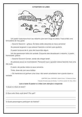 O PASTOR E O LOBO
Um pastor costumava levar seu rebanho para bem longe da aldeia. Fazia então uma
brincadeira de mau gosto:
– Socorro! Socorro! – gritava. Os lobos estão atacando os meus carneiros!
As pessoas largavam o que estavam fazendo e corriam para ajudá-lo.
O pastor torcia-se de rir, pois não havia lobo algum.
Um dia apareceram lobos de verdade. Enquanto eles devastavam o rebanho, o pastor,
horrorizado, gritava:
– Socorro! Socorro! Corram, senão vão chegar tarde!
As pessoas pouco se incomodaram. Pensavam que o gozador estava fazendo mais uma
das suas.
E assim, ele perdeu todos os seus carneiros.
Triste, disse ele com seus botões:
– Os mentirosos só ganham uma coisa: não serem acreditados nem quando dizem a
verdade.
(GÄRTNER, Hans; ZWERGER, Lisbeth (Comp.). 12 fábulas de Esopo.
Tradução Fernanda Lopes de Almeida. 7. ed. Rio de Janeiro: Ed. Ática, 2003.)
Leia o texto O pastor e o lobo com atenção e responda:
1) Qual é o título do texto?
____________________________________________________________________________
2) Que outro título você daria? Por quê?
____________________________________________________________________________
____________________________________________________________________________
3) Quais personagens participam da história?
____________________________________________________________________________
____________________________________________________________________________
 