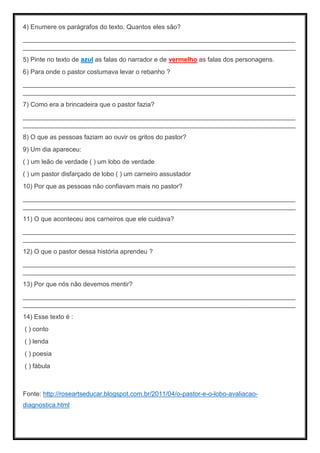 4) Enumere os parágrafos do texto. Quantos eles são?
____________________________________________________________________________
____________________________________________________________________________
5) Pinte no texto de azul as falas do narrador e de vermelho as falas dos personagens.
6) Para onde o pastor costumava levar o rebanho ?
____________________________________________________________________________
____________________________________________________________________________
7) Como era a brincadeira que o pastor fazia?
____________________________________________________________________________
____________________________________________________________________________
8) O que as pessoas faziam ao ouvir os gritos do pastor?
9) Um dia apareceu:
( ) um leão de verdade ( ) um lobo de verdade
( ) um pastor disfarçado de lobo ( ) um carneiro assustador
10) Por que as pessoas não confiavam mais no pastor?
____________________________________________________________________________
____________________________________________________________________________
11) O que aconteceu aos carneiros que ele cuidava?
____________________________________________________________________________
____________________________________________________________________________
12) O que o pastor dessa história aprendeu ?
____________________________________________________________________________
____________________________________________________________________________
13) Por que nós não devemos mentir?
____________________________________________________________________________
____________________________________________________________________________
14) Esse texto é :
( ) conto
( ) lenda
( ) poesia
( ) fábula
Fonte: http://roseartseducar.blogspot.com.br/2011/04/o-pastor-e-o-lobo-avaliacao-
diagnostica.html
 
