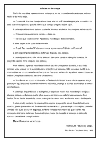 A lebre e a tartaruga
Certo dia uma lebre topou com uma tartaruga e, ao ver como ela andava devagar, caiu na
risada e fez muita troça.
― Como você é lenta e desajeitada ― disse a lebre. ― É tão desengonçada, andando com
essa sua concha pesada, que até admira que consiga chegar a algum lugar.
A tartaruga deteve-se na estrada poeirenta, levantou a cabeça, virou-se para alebre e sorriu.
― Então vamos apostar uma corrida ― disse ela.
― Na hora que você escolher. Aposto dez moedas por dez quilômetros.
A lebre se pôs a dar pulos toda animada.
― O quê! Dez moedas? Podemos começar agora mesmo? Só dez quilômetros?
E sem esperar pela resposta da tartaruga, disparou pela estrada.
A tartaruga saiu atrás, com toda a lentidão. Sem olhar para trás nem para os lados, foi
seguindo a passo firme e regular pela estrada.
Num instante, a grande velocidade da lebre deu-lhe uma grande dianteira, e ela, rindo
consigo, virou-se para ver a que distância se encontrava a tartaruga. Não conseguiu avistá-la, e,
como estava um pouco cansada e achou que um descanso seria muito agradável, acomodou-se ao
lado de uma placa da estrada, para tirar uma soneca.
― Vou dormir um pouco ― disse ela. ― Tenho muito tempo, e se a minha vagarosa amiga
passar por aqui enquanto eu estiver dormindo, eu acordo, alcanço-a, e ainda assim venço a corrida
com facilidade.
A tartaruga, enquanto isso, ia avançando, e depois de muito, mas muito tempo, chegou à
placa da estrada, embaixo da qual a lebre roncava sonoramente. A tartaruga não parou. Sem
hesitar, foi em frente, levando às costas o seu grande casco, rumo ao distante marco de chegada.
A lebre, muito confiante na própria vitória, dormiu a sono solto ao sol. Quando finalmente
acordou, já era quase noite: ela tinha dormido demais! Piscou, pôs-se de pé com um pulo, olhou de
um lado e de outro e saiu em disparada. Embora corresse mais rápido do que o vento, não
conseguiu alcançar a tartaruga. Quando atingiu o marco de chegada, a tartaruga já estava lá,
sorrindo calmamente consigo mesma.
Moral: Devagar se vai ao longe.
Mathias, R. Fábulas de Esopo.
São Paulo: Círculo do livro, 1983
 