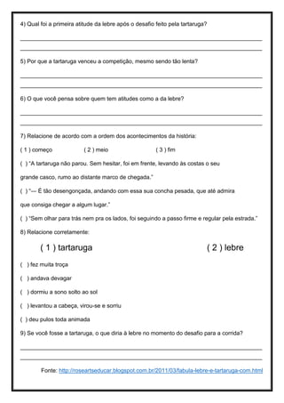 4) Qual foi a primeira atitude da lebre após o desafio feito pela tartaruga?
____________________________________________________________________________
____________________________________________________________________________
5) Por que a tartaruga venceu a competição, mesmo sendo tão lenta?
____________________________________________________________________________
____________________________________________________________________________
6) O que você pensa sobre quem tem atitudes como a da lebre?
____________________________________________________________________________
____________________________________________________________________________
7) Relacione de acordo com a ordem dos acontecimentos da história:
( 1 ) começo ( 2 ) meio ( 3 ) fim
( ) “A tartaruga não parou. Sem hesitar, foi em frente, levando às costas o seu
grande casco, rumo ao distante marco de chegada.”
( ) “― É tão desengonçada, andando com essa sua concha pesada, que até admira
que consiga chegar a algum lugar.”
( ) “Sem olhar para trás nem pra os lados, foi seguindo a passo firme e regular pela estrada.”
8) Relacione corretamente:
( 1 ) tartaruga ( 2 ) lebre
( ) fez muita troça
( ) andava devagar
( ) dormiu a sono solto ao sol
( ) levantou a cabeça, virou-se e sorriu
( ) deu pulos toda animada
9) Se você fosse a tartaruga, o que diria à lebre no momento do desafio para a corrida?
____________________________________________________________________________
____________________________________________________________________________
Fonte: http://roseartseducar.blogspot.com.br/2011/03/fabula-lebre-e-tartaruga-com.html
 